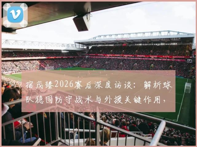 宿茂臻2026赛后深度访谈:解析球队稳固防守战术与外援关键作用,深情致谢远征球迷支持