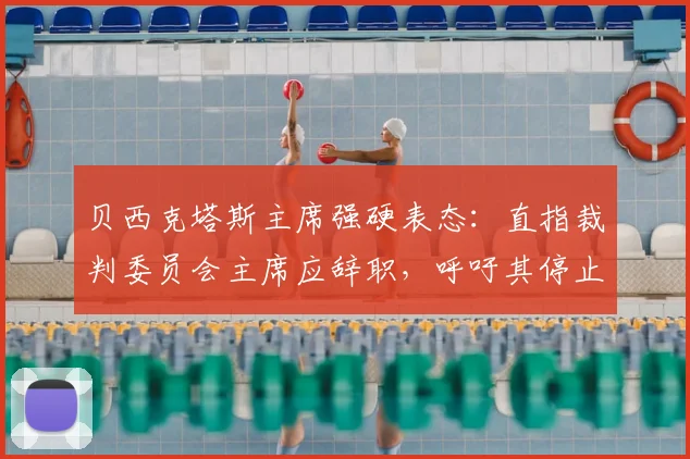 贝西克塔斯主席强硬表态:直指裁判委员会主席应辞职,呼吁其停止干预土耳其足球事务