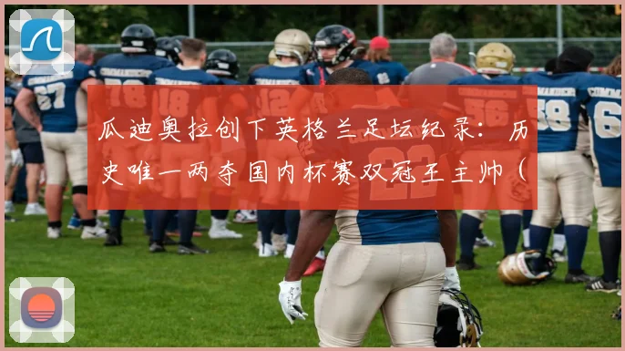 瓜迪奥拉创下英格兰足坛纪录：历史唯一两夺国内杯赛双冠王主帅（附完整教练榜单分析）