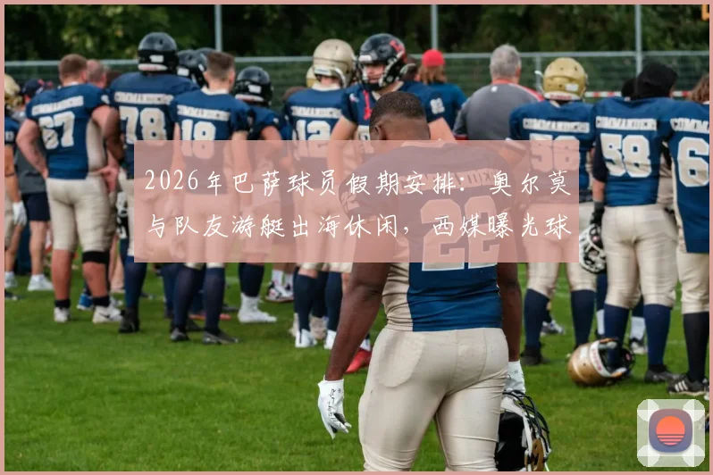 2026年巴萨球员假期安排：奥尔莫与队友游艇出海休闲，西媒曝光球员赛后放松瞬间