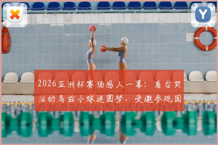 2026亚洲杯赛场感人一幕：看台哭泣的乌兹小球迷圆梦，受邀参观国家队训练营并获赠签名球衣
