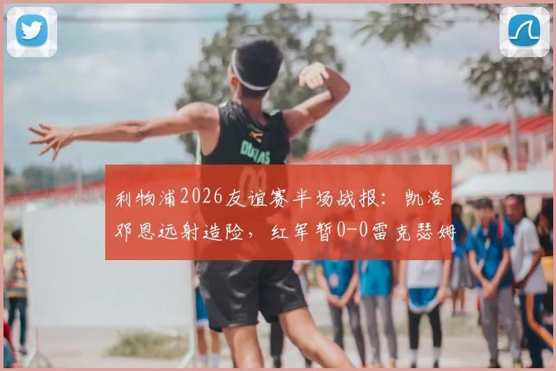 利物浦2026友谊赛半场战报：凯洛邓恩远射造险，红军暂0-0雷克瑟姆，全场回放与战术要点解析