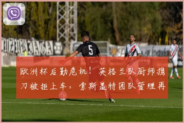 欧洲杯后勤危机！英格兰队厨师携刀被拒上车，索斯盖特团队管理再受质疑