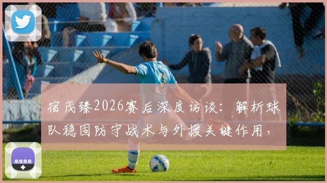 宿茂臻2026赛后深度访谈：解析球队稳固防守战术与外援关键作用，深情致谢远征球迷支持