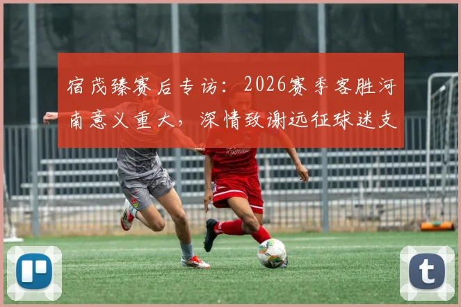 宿茂臻赛后专访:2026赛季客胜河南意义重大,深情致谢远征球迷支持与付出