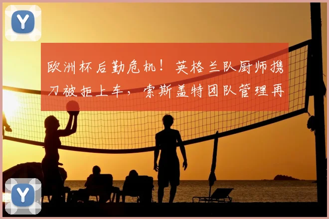 欧洲杯后勤危机!英格兰队厨师携刀被拒上车,索斯盖特团队管理再受质疑