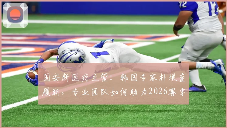 国安新医疗主管:韩国专家朴垠奎履新,专业团队如何助力2026赛季球员健康?