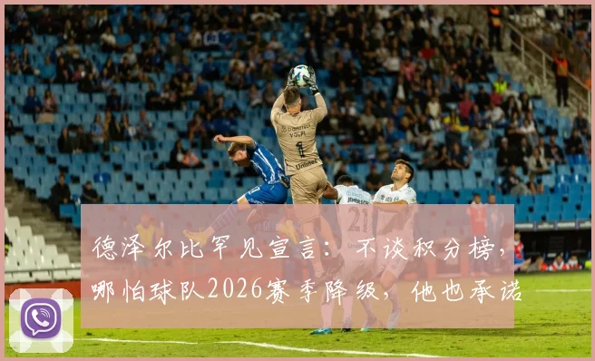 德泽尔比罕见宣言：不谈积分榜，哪怕球队2026赛季降级，他也承诺留守主帅位置