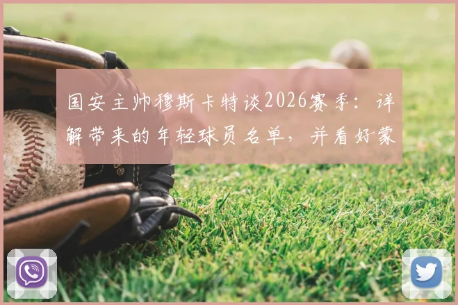 国安主帅穆斯卡特谈2026赛季:详解带来的年轻球员名单,并看好蒙哥马利未来发展前景