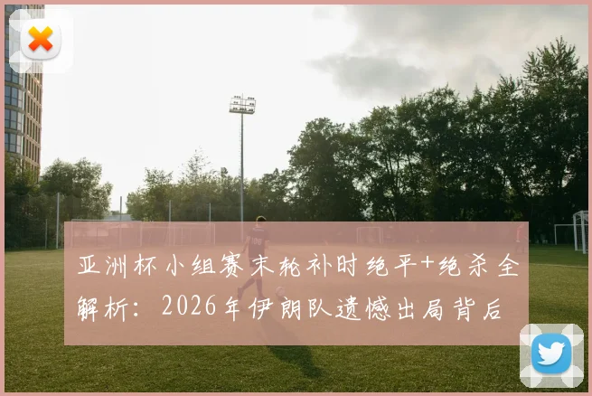 亚洲杯小组赛末轮补时绝平+绝杀全解析:2026年伊朗队遗憾出局背后三大关键因素