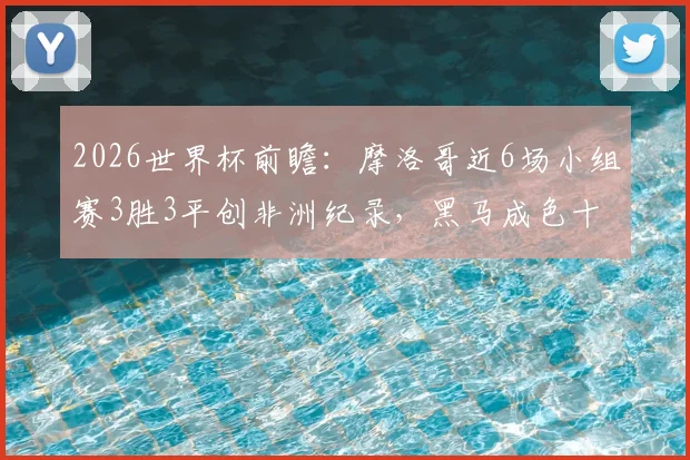 2026世界杯前瞻：摩洛哥近6场小组赛3胜3平创非洲纪录，黑马成色十足，实力深度解析
