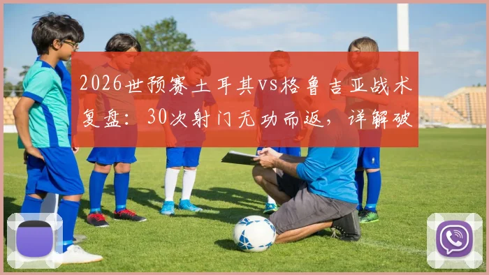 2026世预赛土耳其vs格鲁吉亚战术复盘：30次射门无功而返，详解破密集防守的世界性难题