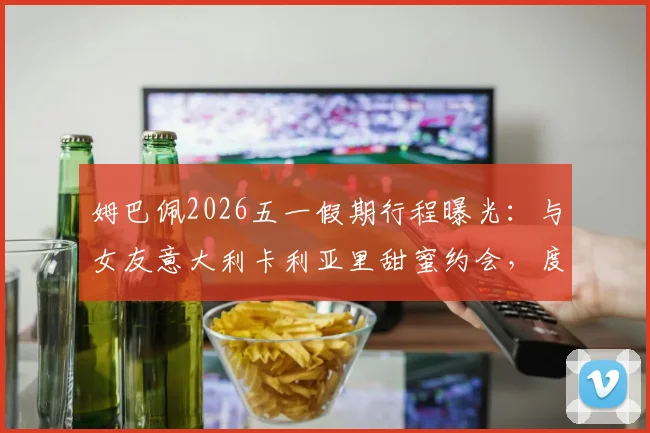 姆巴佩2026五一假期行程曝光:与女友意大利卡利亚里甜蜜约会,度假照引发球迷热议