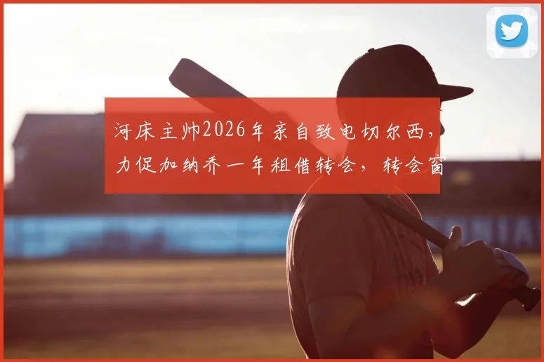 河床主帅2026年亲自致电切尔西，力促加纳乔一年租借转会，转会窗口最新动态