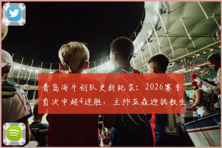 青岛海牛创队史新纪录：2026赛季首次中超4连胜，主帅亚森迎执教生涯里程碑