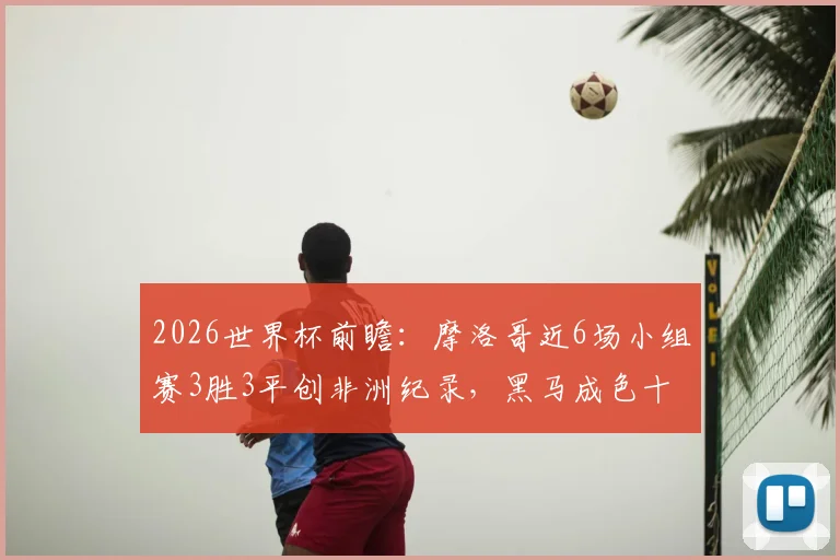 2026世界杯前瞻:摩洛哥近6场小组赛3胜3平创非洲纪录,黑马成色十足,实力深度解析