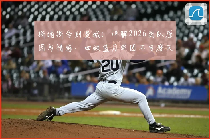 斯通斯告别曼城:详解2026离队原因与情感,回顾蓝月军团不可磨灭的生涯印记