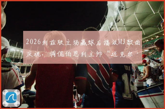2026利兹联主场赢球后播放MJ歌曲庆祝,调侃伯恩利主帅“迈克尔·杰克逊”称号来由详解