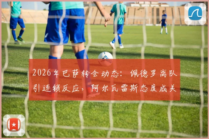 2026年巴萨转会动态:佩德罗离队引连锁反应,阿尔瓦雷斯态度成关键