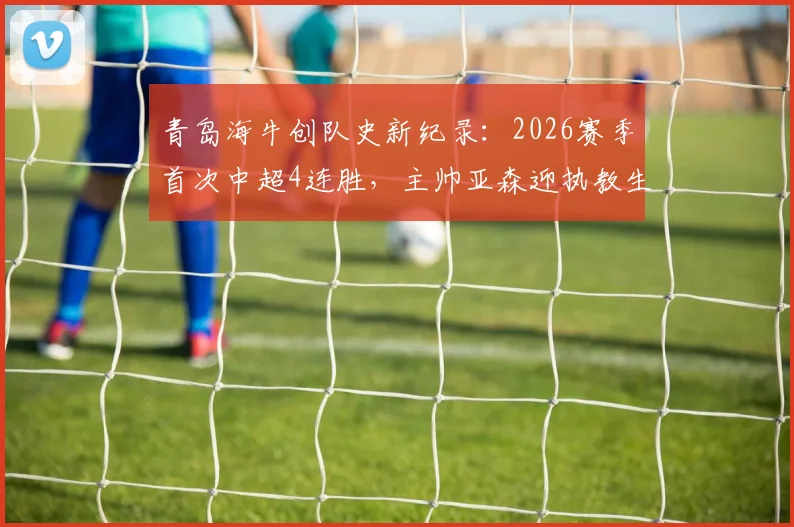 青岛海牛创队史新纪录:2026赛季首次中超4连胜,主帅亚森迎执教生涯里程碑