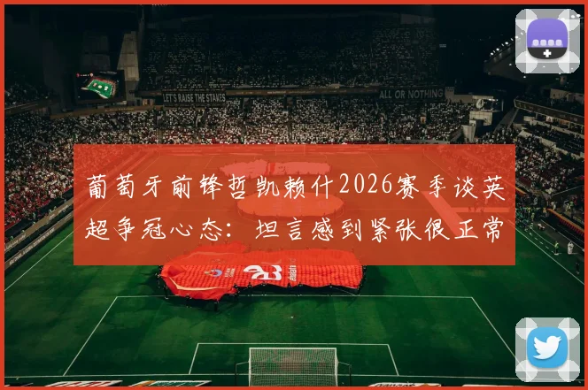 葡萄牙前锋哲凯赖什2026赛季谈英超争冠心态：坦言感到紧张很正常，关键在于如何将其转化为动力