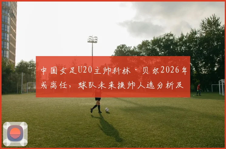 中国女足U20主帅科林·贝尔2026年或离任,球队未来换帅人选分析及备战影响解读