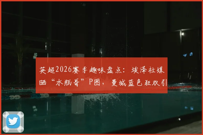 英超2026赛季趣味盘点:埃泽社媒晒“水瓶哥”P图,曼城蓝色狂欢引爆网络