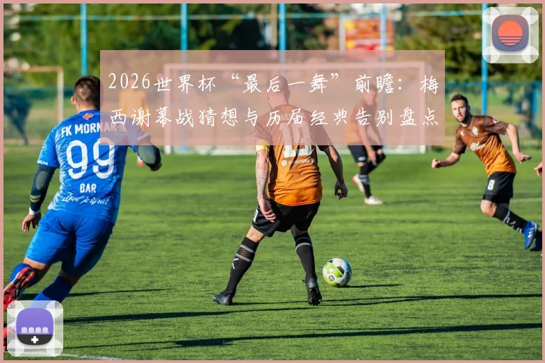 2026世界杯“最后一舞”前瞻：梅西谢幕战猜想与历届经典告别盘点，附那些年被称为“兽腰”的防守悍将名场面回顾