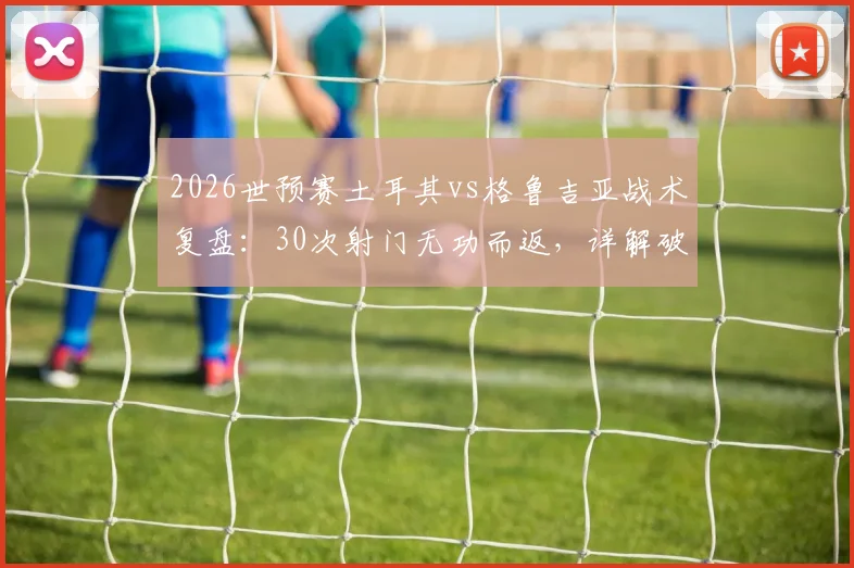 2026世预赛土耳其vs格鲁吉亚战术复盘:30次射门无功而返,详解破密集防守的世界性难题