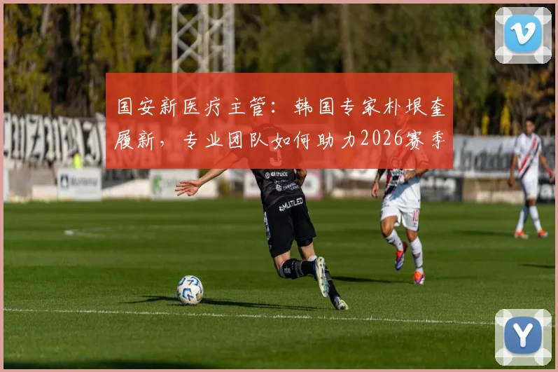 国安新医疗主管:韩国专家朴垠奎履新,专业团队如何助力2026赛季球员健康?
