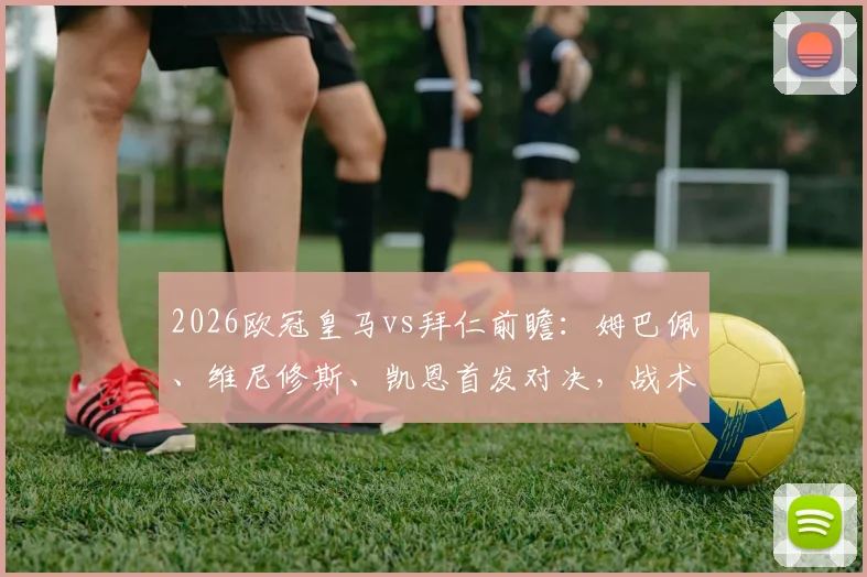 2026欧冠皇马vs拜仁前瞻：姆巴佩、维尼修斯、凯恩首发对决，战术分析与胜负关键解读