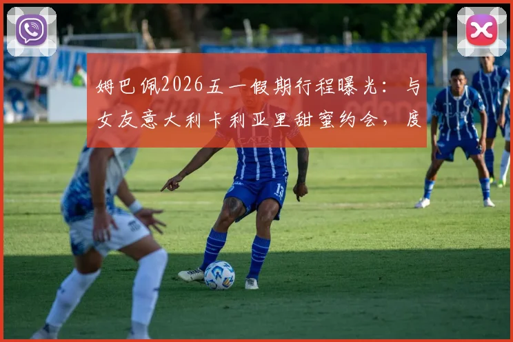 姆巴佩2026五一假期行程曝光:与女友意大利卡利亚里甜蜜约会,度假照引发球迷热议