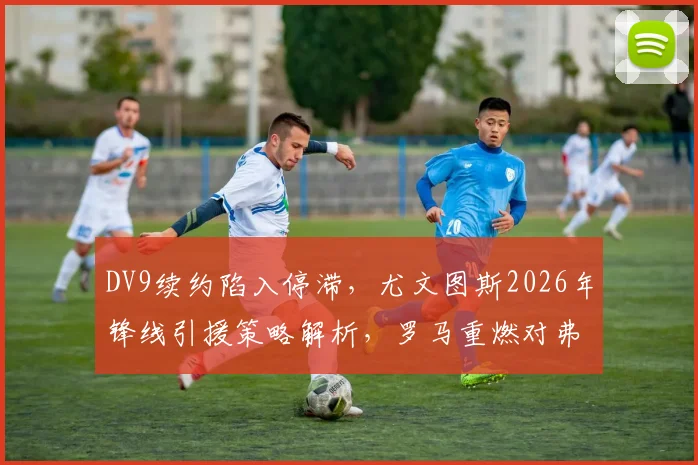 DV9续约陷入停滞，尤文图斯2026年锋线引援策略解析，罗马重燃对弗拉泰西的兴趣