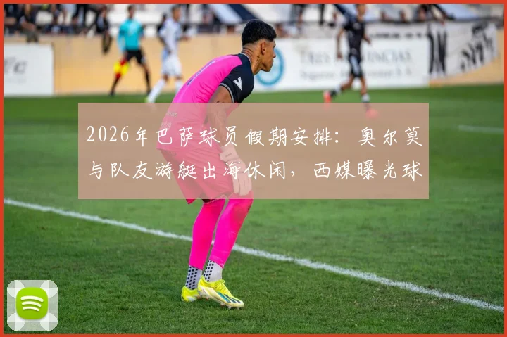 2026年巴萨球员假期安排：奥尔莫与队友游艇出海休闲，西媒曝光球员赛后放松瞬间