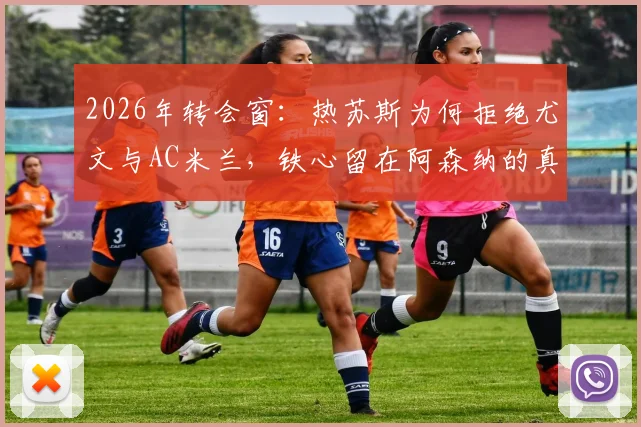 2026年转会窗:热苏斯为何拒绝尤文与AC米兰,铁心留在阿森纳的真实内幕与未来计划解析