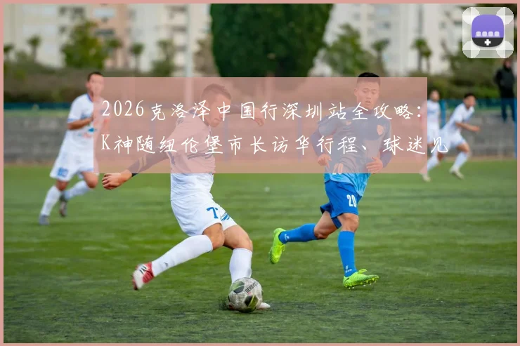2026克洛泽中国行深圳站全攻略:K神随纽伦堡市长访华行程、球迷见面会时间地点及购票指南