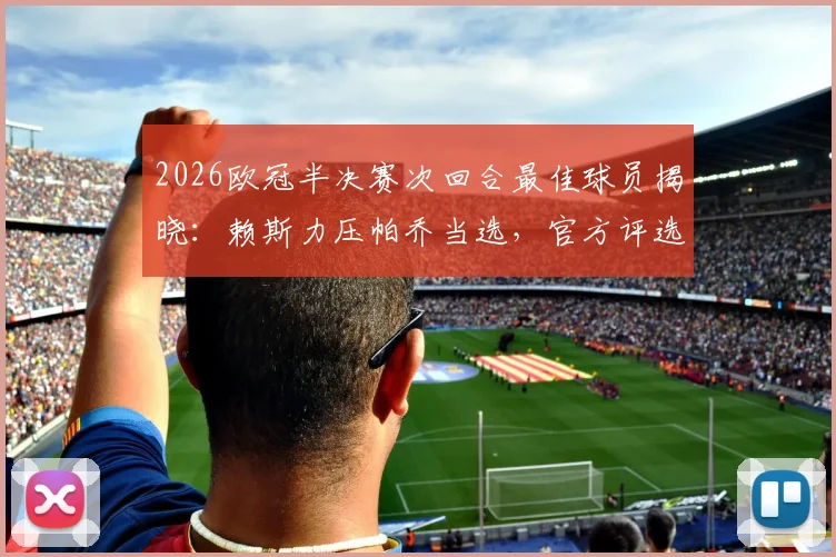 2026欧冠半决赛次回合最佳球员揭晓:赖斯力压帕乔当选,官方评选详情与球员表现深度回顾