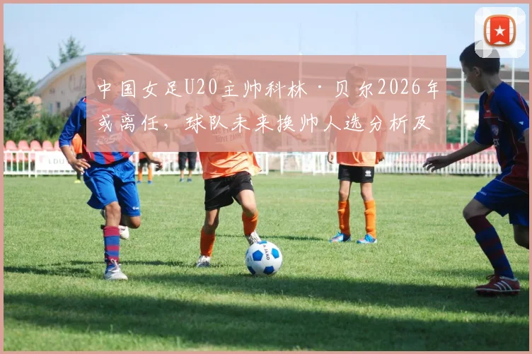 中国女足U20主帅科林·贝尔2026年或离任,球队未来换帅人选分析及备战影响解读