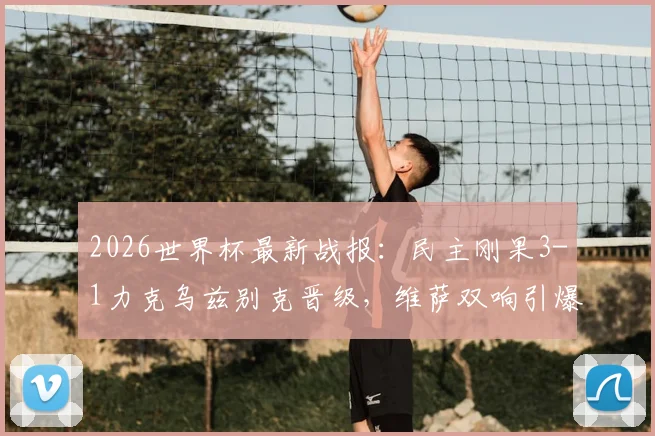 2026世界杯最新战报：民主刚果3-1力克乌兹别克晋级，维萨双响引爆全场，附球队赛后分析与晋级前景