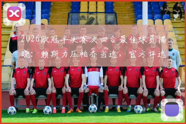 2026欧冠半决赛次回合最佳球员揭晓：赖斯力压帕乔当选，官方评选详情与球员表现深度回顾