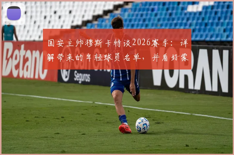 国安主帅穆斯卡特谈2026赛季：详解带来的年轻球员名单，并看好蒙哥马利未来发展前景