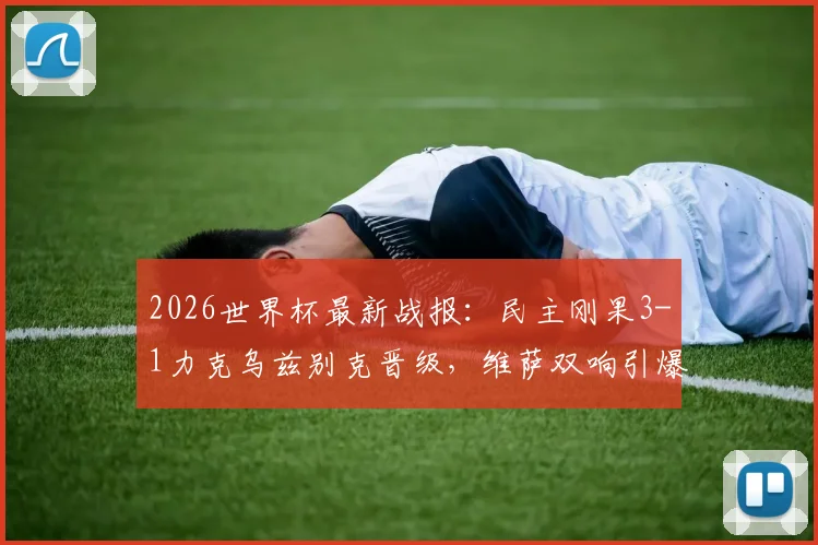 2026世界杯最新战报:民主刚果3-1力克乌兹别克晋级,维萨双响引爆全场,附球队赛后分析与晋级前景