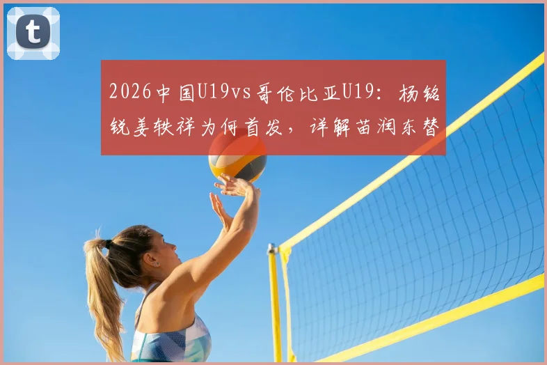 2026中国U19vs哥伦比亚U19:杨铭锐姜轶祥为何首发,详解苗润东替补轮换策略