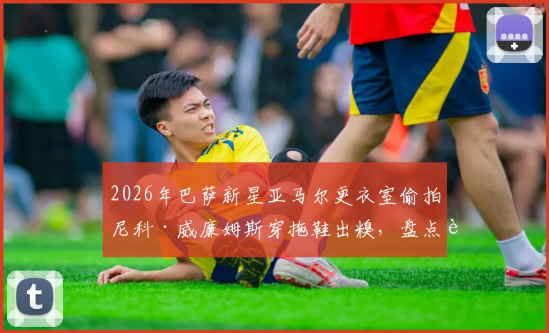 2026年巴萨新星亚马尔更衣室偷拍尼科·威廉姆斯穿拖鞋出糗,盘点足坛那些“塑料兄弟情”搞笑名场面