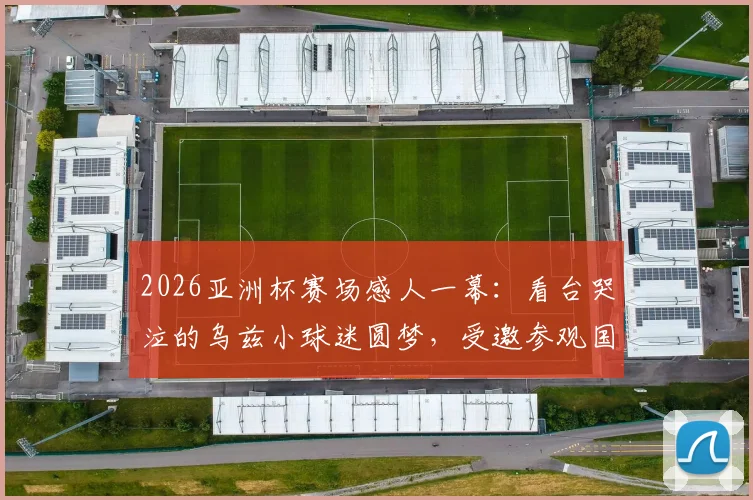 2026亚洲杯赛场感人一幕:看台哭泣的乌兹小球迷圆梦,受邀参观国家队训练营并获赠签名球衣